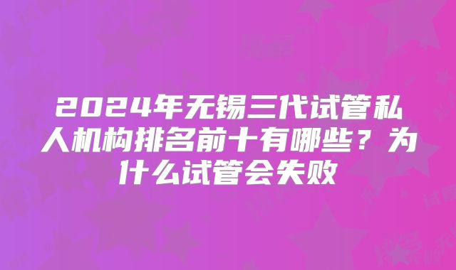 2024年无锡三代试管私人机构排名前十有哪些？为什么试管会失败