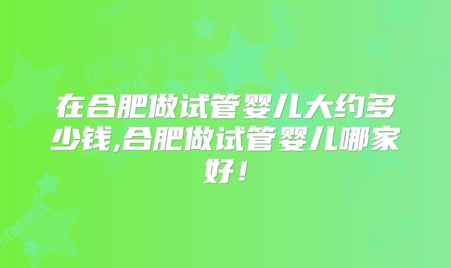 在合肥做试管婴儿大约多少钱,合肥做试管婴儿哪家好！