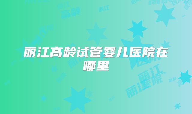 丽江高龄试管婴儿医院在哪里