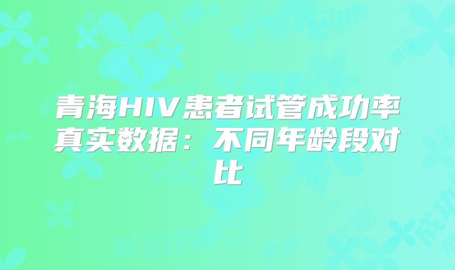 青海HIV患者试管成功率真实数据:不同年龄段对比