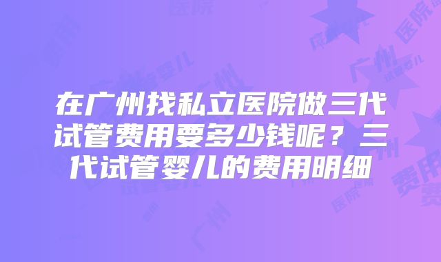 在广州找私立医院做三代试管费用要多少钱呢？三代试管婴儿的费用明细