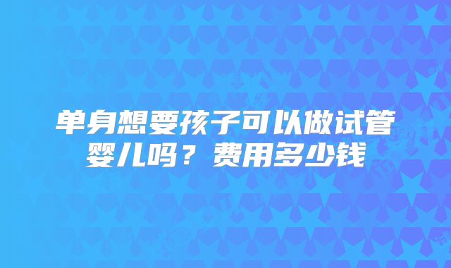 单身想要孩子可以做试管婴儿吗？费用多少钱
