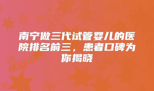 南宁做三代试管婴儿的医院排名前三，患者口碑为你揭晓