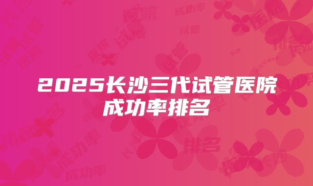 2025长沙三代试管医院成功率排名
