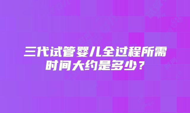 三代试管婴儿全过程所需时间大约是多少？