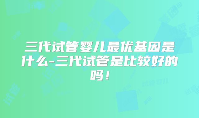 三代试管婴儿最优基因是什么-三代试管是比较好的吗!