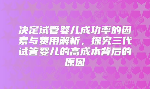 决定试管婴儿成功率的因素与费用解析,探究三代试管婴儿的高成本背后的原因