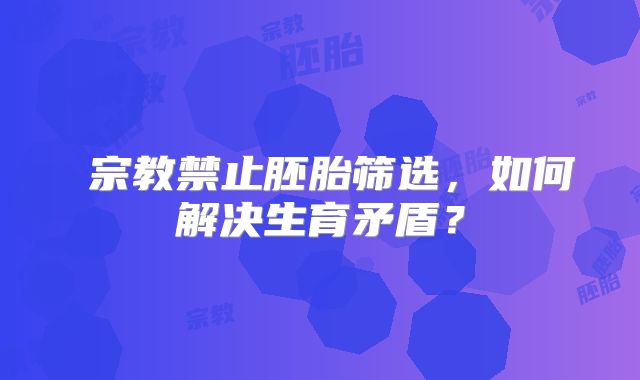 ‌宗教禁止胚胎筛选，如何解决生育矛盾？