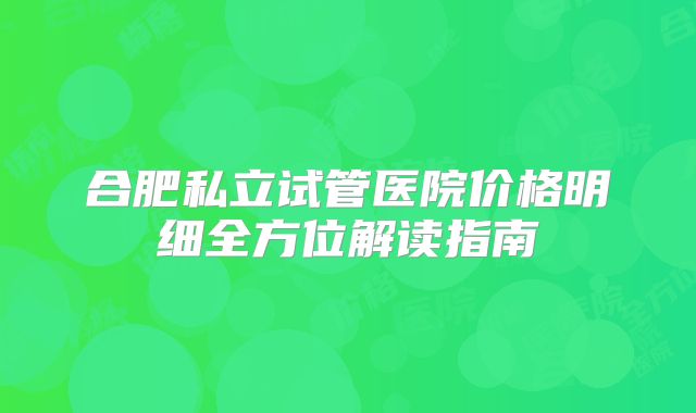 合肥私立试管医院价格明细全方位解读指南