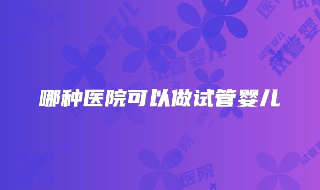 哪种医院可以做试管婴儿