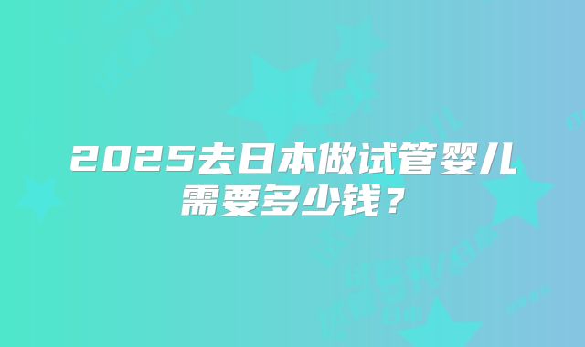 2025去日本做试管婴儿需要多少钱?