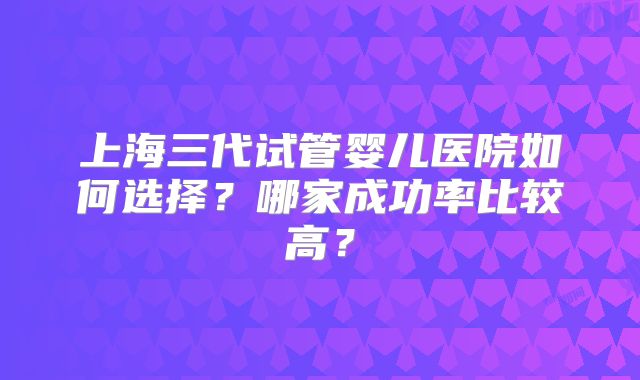 上海三代试管婴儿医院如何选择？哪家成功率比较高？