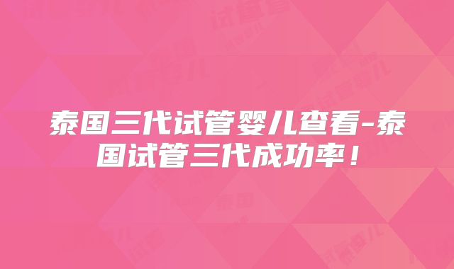 泰国三代试管婴儿查看-泰国试管三代成功率！