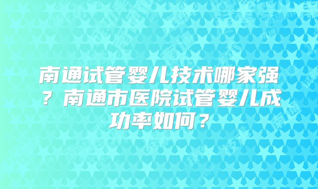 南通试管婴儿技术哪家强？南通市医院试管婴儿成功率如何？