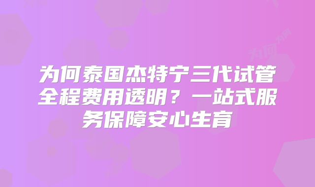 为何泰国杰特宁三代试管全程费用透明？一站式服务保障安心生育