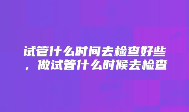试管什么时间去检查好些,做试管什么时候去检查