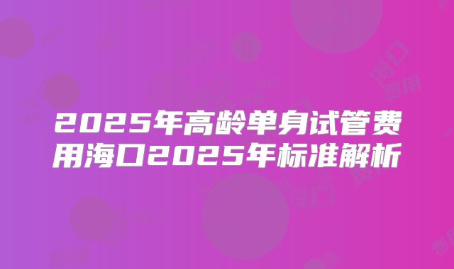 2025年高龄单身试管费用海口2025年标准解析
