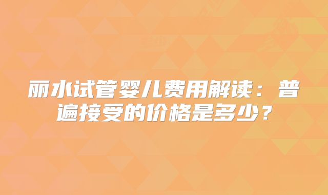 丽水试管婴儿费用解读：普遍接受的价格是多少？