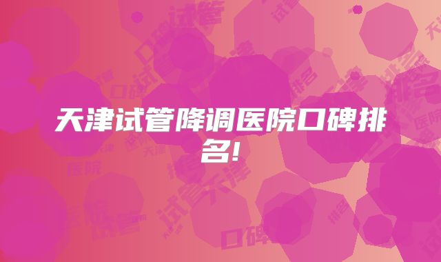 天津试管降调医院口碑排名!