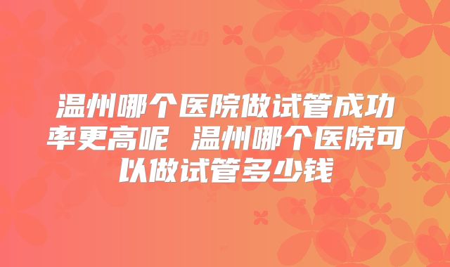 温州哪个医院做试管成功率更高呢 温州哪个医院可以做试管多少钱