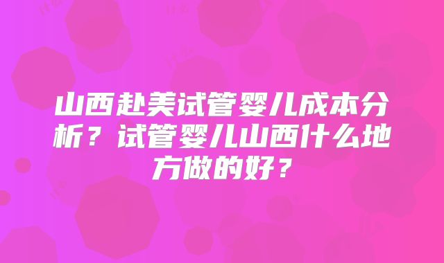 山西赴美试管婴儿成本分析？试管婴儿山西什么地方做的好？