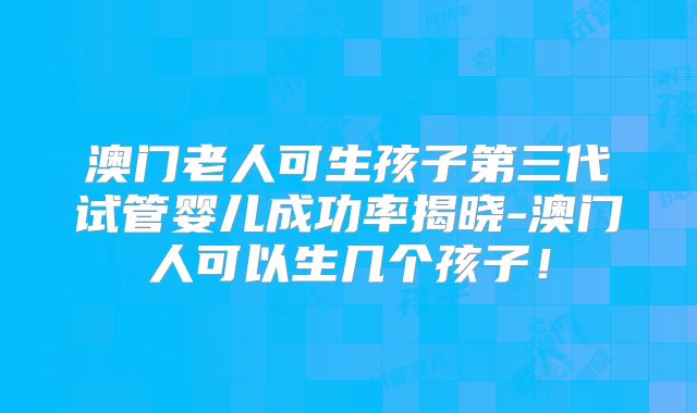 澳门老人可生孩子第三代试管婴儿成功率揭晓-澳门人可以生几个孩子！