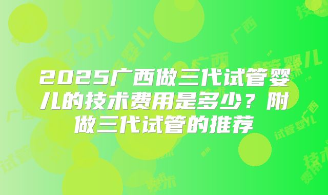 2025广西做三代试管婴儿的技术费用是多少？附做三代试管的推荐