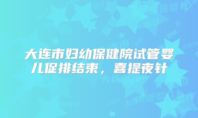 大连市妇幼保健院试管婴儿促排结束，喜提夜针