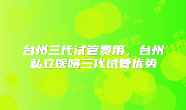 台州三代试管费用，台州私立医院三代试管优势
