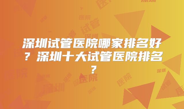 深圳试管医院哪家排名好?深圳十大试管医院排名?