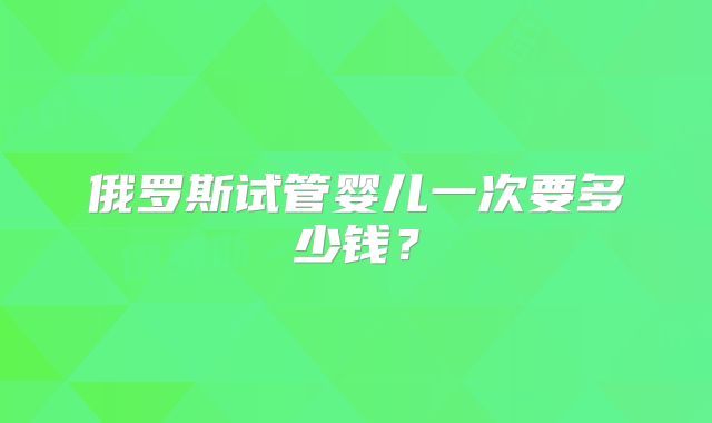 俄罗斯试管婴儿一次要多少钱？