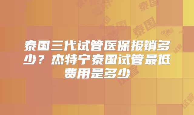 泰国三代试管医保报销多少？杰特宁泰国试管最低费用是多少