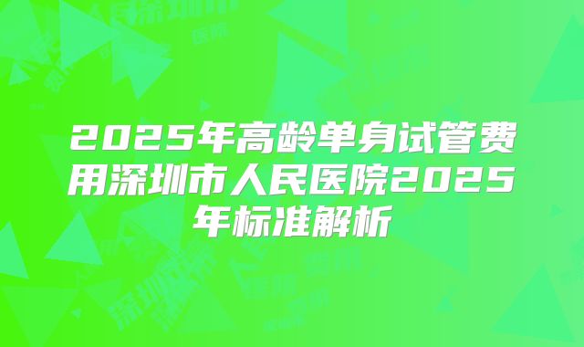 2025年高龄单身试管费用深圳市人民医院2025年标准解析