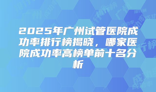 2025年广州试管医院成功率排行榜揭晓，哪家医院成功率高榜单前十名分析