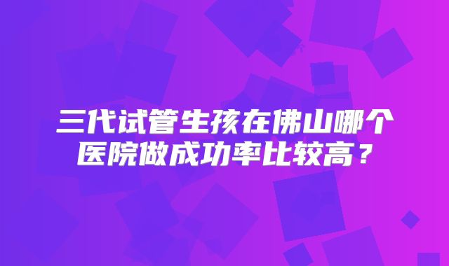 三代试管生孩在佛山哪个医院做成功率比较高？