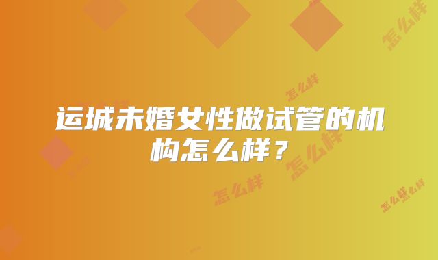 运城未婚女性做试管的机构怎么样？