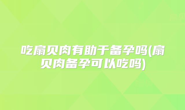 吃扇贝肉有助于备孕吗(扇贝肉备孕可以吃吗)
