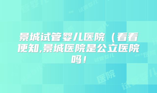 景城试管婴儿医院（看看便知,景城医院是公立医院吗！