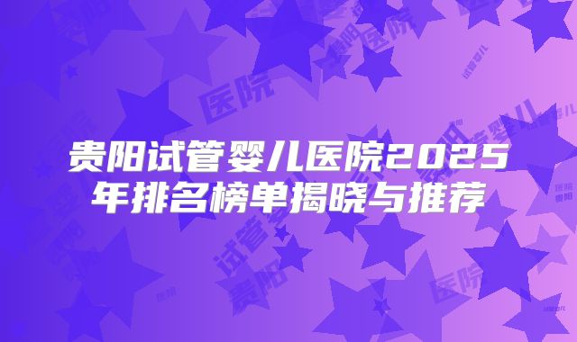 贵阳试管婴儿医院2025年排名榜单揭晓与推荐