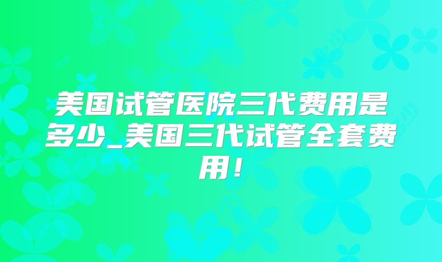 美国试管医院三代费用是多少_美国三代试管全套费用！