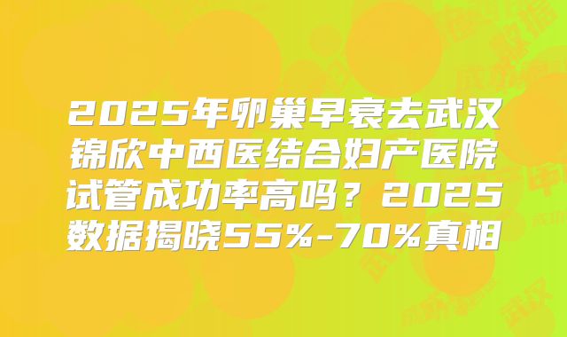 2025年卵巢早衰去武汉锦欣中西医结合妇产医院试管成功率高吗？2025数据揭晓55%-70%真相