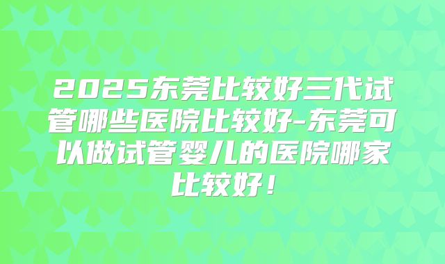 2025东莞比较好三代试管哪些医院比较好-东莞可以做试管婴儿的医院哪家比较好！