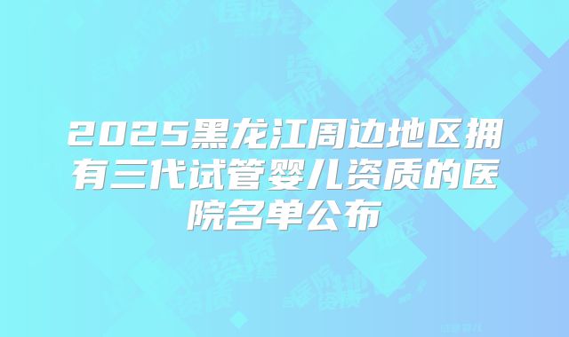 2025黑龙江周边地区拥有三代试管婴儿资质的医院名单公布