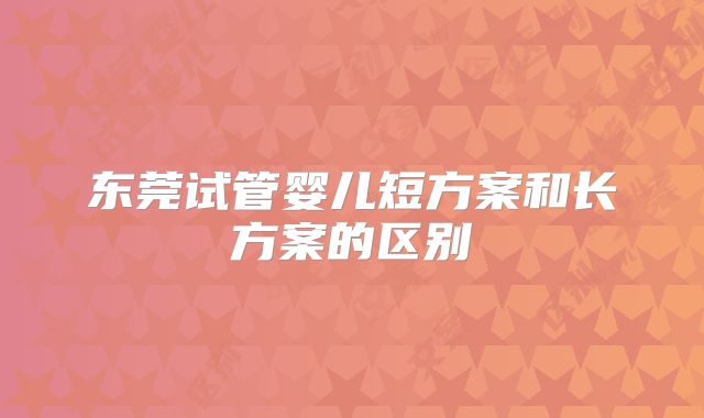 东莞试管婴儿短方案和长方案的区别