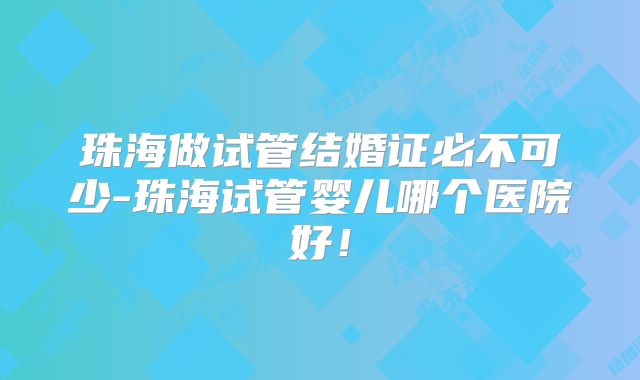 珠海做试管结婚证必不可少-珠海试管婴儿哪个医院好！