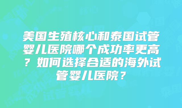 美国生殖核心和泰国试管婴儿医院哪个成功率更高？如何选择合适的海外试管婴儿医院？