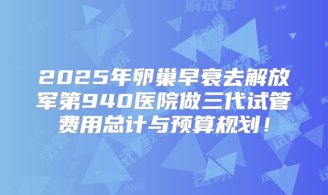 2025年卵巢早衰去解放军第940医院做三代试管费用总计与预算规划！