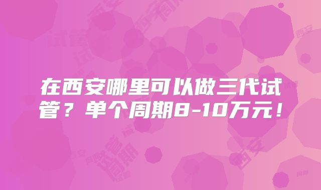 在西安哪里可以做三代试管?单个周期8-10万元!