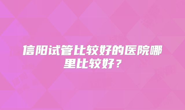 信阳试管比较好的医院哪里比较好？