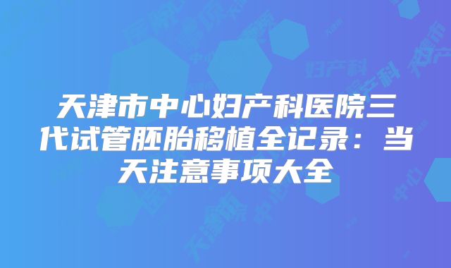 天津市中心妇产科医院三代试管胚胎移植全记录：当天注意事项大全